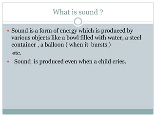 What is sound ?
 Sound is a form of energy which is produced by
various objects like a bowl filled with water, a steel
container , a balloon ( when it bursts )
etc.
 Sound is produced even when a child cries.
 