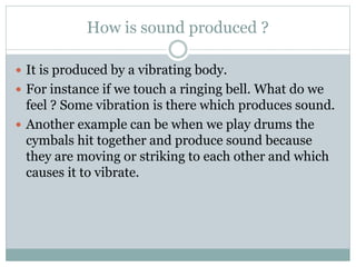How is sound produced ?
 It is produced by a vibrating body.
 For instance if we touch a ringing bell. What do we
feel ? Some vibration is there which produces sound.
 Another example can be when we play drums the
cymbals hit together and produce sound because
they are moving or striking to each other and which
causes it to vibrate.
 