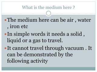 What is the medium here ?
The medium here can be air , water
, iron etc
In simple words it needs a solid ,
liquid or a gas to travel.
It cannot travel through vacuum . It
can be demonstrated by the
following activity
 