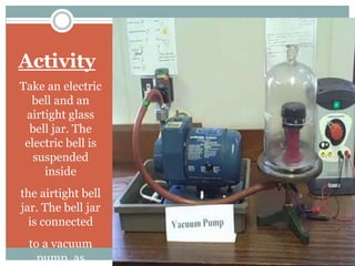 Activity
Take an electric
bell and an
airtight glass
bell jar. The
electric bell is
suspended
inside
the airtight bell
jar. The bell jar
is connected
to a vacuum
pump, as
 