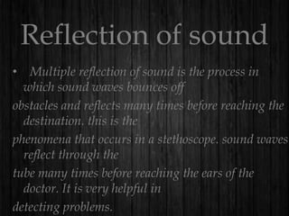Reflection of sound
• Multiple reflection of sound is the process in
which sound waves bounces off
obstacles and reflects many times before reaching the
destination. this is the
phenomena that occurs in a stethoscope. sound waves
reflect through the
tube many times before reaching the ears of the
doctor. It is very helpful in
detecting problems.

 