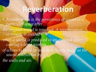 Reverberation
• Reverberation is the persistence of sound in a
particular space after
the original sound is removed. A reverberation,
or reverb, is created
when a sound is produced in an enclosed space
causing a large number
of echoes to build up and then slowly decay as the
sound is absorbed by
the walls and air.

 