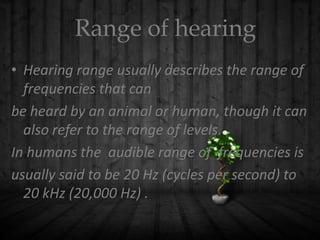 Range of hearing
• Hearing range usually describes the range of
frequencies that can
be heard by an animal or human, though it can
also refer to the range of levels.
In humans the audible range of frequencies is
usually said to be 20 Hz (cycles per second) to
20 kHz (20,000 Hz) .

 