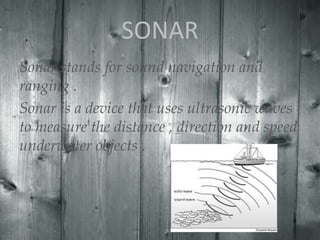 SONAR
Sonar stands for sound navigation and
ranging .
Sonar is a device that uses ultrasonic waves
to measure the distance , direction and speed
underwater objects .

 
