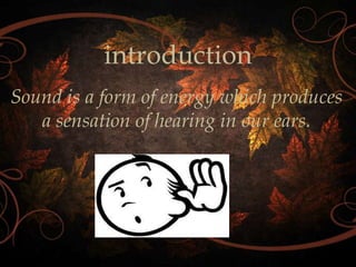 introduction
Sound is a form of energy which produces
a sensation of hearing in our ears.

 
