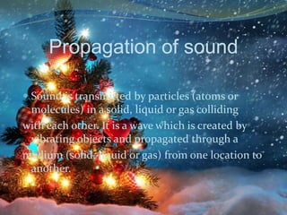 Propagation of sound
 Sound is transmitted by particles (atoms or

molecules) in a solid, liquid or gas colliding
with each other. It is a wave which is created by
vibrating objects and propagated through a
medium (solid, liquid or gas) from one location to
another.

 