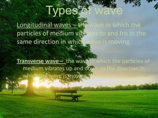 Types of wave
Longitudinal waves – the wave in which the
particles of medium vibrates to and fro in the
same direction in which wave is moving.
Transverse wave – the wave in which the particles of
medium vibrates up and down to the direction in
which the wave is moving .

 