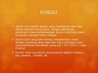 FUNGSI
 Sound Card adalah bagian yang mendekode data data
digital menjadi sinyal suara. Dengan penemuan
soundcard maka perkembangan dunia multimedia pada
komputer menjadi makin meluas.
 Sound Card yang baik mampu menghasilkan suara
dengan sampling yang rapat dan halus sehingga suara
yang dihasilkan mendekati suara asli / Hi Fi (Hi Fi = High
Fidelity)
 Contoh merk soundcard yang terkenal adalah Creative,
Ess, Realtek, Cmedia, dll.
 