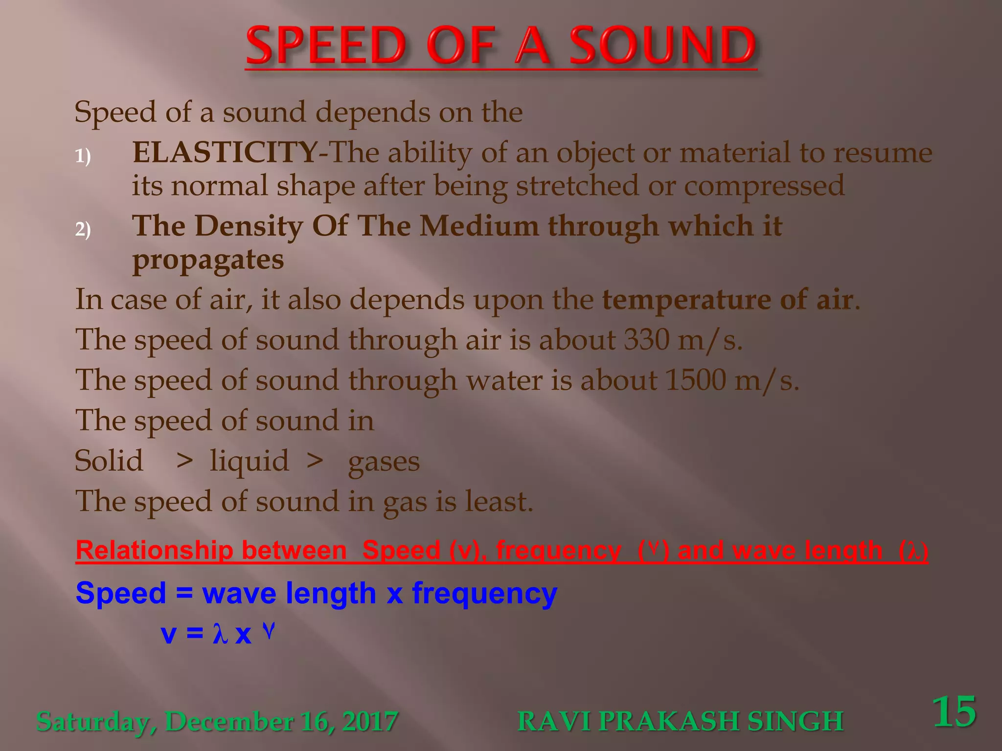 Speed of a sound depends on the
1) ELASTICITY-The ability of an object or material to resume
its normal shape after being stretched or compressed
2) The Density Of The Medium through which it
propagates
In case of air, it also depends upon the temperature of air.
The speed of sound through air is about 330 m/s.
The speed of sound through water is about 1500 m/s.
The speed of sound in
Solid > liquid > gases
The speed of sound in gas is least.
Relationship between Speed (v), frequency (٧) and wave length (λ)
Speed = wave length x frequency
v = λ x ٧
Saturday, December 16, 2017 RAVI PRAKASH SINGH 15
 