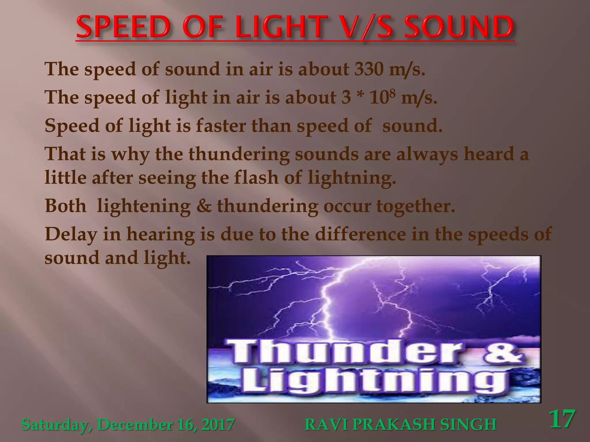 The speed of sound in air is about 330 m/s.
The speed of light in air is about 3 * 108 m/s.
Speed of light is faster than speed of sound.
That is why the thundering sounds are always heard a
little after seeing the flash of lightning.
Both lightening & thundering occur together.
Delay in hearing is due to the difference in the speeds of
sound and light.
Saturday, December 16, 2017 RAVI PRAKASH SINGH 17
 