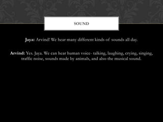 SOUND


        Jaya: Arvind! We hear many different kinds of sounds all day.

Arvind: Yes. Jaya. We can hear human voice- talking, laughing, crying, singing,
     traffic noise, sounds made by animals, and also the musical sound.
 