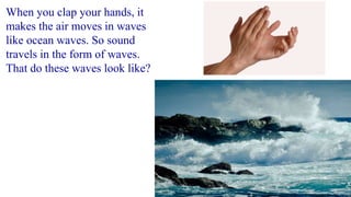 When you clap your hands, it
makes the air moves in waves
like ocean waves. So sound
travels in the form of waves.
That do these waves look like?
 