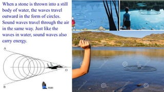When a stone is thrown into a still
body of water, the waves travel
outward in the form of circles.
Sound waves travel through the air
in the same way. Just like the
waves in water, sound waves also
carry energy.
 