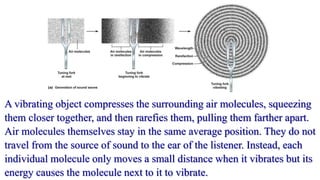 A vibrating object compresses the surrounding air molecules, squeezing
them closer together, and then rarefies them, pulling them farther apart.
Air molecules themselves stay in the same average position. They do not
travel from the source of sound to the ear of the listener. Instead, each
individual molecule only moves a small distance when it vibrates but its
energy causes the molecule next to it to vibrate.
 
