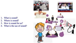 1. What is sound?
2. Where is sound?
3. How is sound for us?
4. What is the use of sound?
 