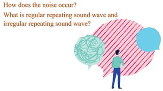 How does the noise occur?
What is regular repeating sound wave and
irregular repeating sound wave?
 