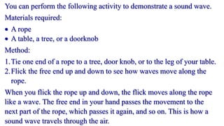 You can perform the following activity to demonstrate a sound wave.
Materials required:
 A rope
 A table, a tree, or a doorknob
Method:
1.Tie one end of a rope to a tree, door knob, or to the leg of your table.
2.Flick the free end up and down to see how waves move along the
rope.
When you flick the rope up and down, the flick moves along the rope
like a wave. The free end in your hand passes the movement to the
next part of the rope, which passes it again, and so on. This is how a
sound wave travels through the air.
 
