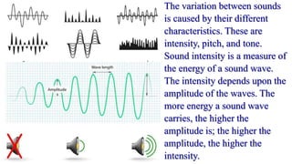 The variation between sounds
is caused by their different
characteristics. These are
intensity, pitch, and tone.
Sound intensity is a measure of
the energy of a sound wave.
The intensity depends upon the
amplitude of the waves. The
more energy a sound wave
carries, the higher the
amplitude is; the higher the
amplitude, the higher the
intensity.
 
