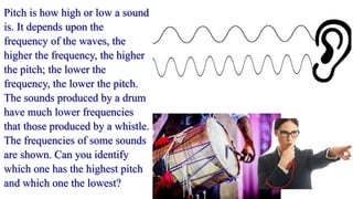 Pitch is how high or low a sound
is. It depends upon the
frequency of the waves, the
higher the frequency, the higher
the pitch; the lower the
frequency, the lower the pitch.
The sounds produced by a drum
have much lower frequencies
that those produced by a whistle.
The frequencies of some sounds
are shown. Can you identify
which one has the highest pitch
and which one the lowest?
 