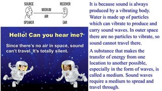 It is because sound is always
produced by a vibrating body.
Water is made up of particles
which can vibrate to produce and
carry sound waves. In outer space
there are no particles to vibrate, so
sound cannot travel there.
A substance that makes the
transfer of energy from one
location to another possible,
especially in the form of waves, is
called a medium. Sound waves
require a medium to spread and
travel through.
 
