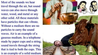 Most of the sounds we hear
travel through the air, but sound
waves can also move through
water, wood, and metal or any
other solid. All these materials
have particles that can vibrate.
Without a medium there are no
particles to carry the sound
waves. Air is an example of a
gaseous medium. In a telephone
made by paper cups and a string,
sound travels through the string
that is tied to both the cups. This
is an example of a solid medium.
 