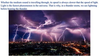 Whether the medium sound is travelling through, its speed is always slower that the speed of light.
Light is the fastest phenomenon in the universe. That is why, in a thunder storm, we see lightning
before hearing the thunder.
 