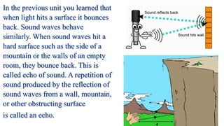 In the previous unit you learned that
when light hits a surface it bounces
back. Sound waves behave
similarly. When sound waves hit a
hard surface such as the side of a
mountain or the walls of an empty
room, they bounce back. This is
called echo of sound. A repetition of
sound produced by the reflection of
sound waves from a wall, mountain,
or other obstructing surface
is called an echo.
 