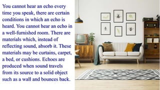 You cannot hear an echo every
time you speak, there are certain
conditions in which an echo is
heard. You cannot hear an echo in
a well-furnished room. There are
materials which, instead of
reflecting sound, absorb it. These
materials may be curtains, carpet,
a bed, or cushions. Echoes are
produced when sound travels
from its source to a solid object
such as a wall and bounces back.
 
