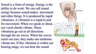 Sound is a form of energy. Energy is the
ability to do work. We can call sound
energy because sound makes movement
and other things. It is produced by rapid
vibrations. A vibration is a rapid to and
fro movement. When we speak or shout,
our vocal chords vibrate. These
vibrations go out in all directions
through the air waves. When the waves
reach our ears, they make our eardrums
vibrate too. If this vibration is within our
hearing range, we can hear the sound.
Vocal chord
eardrum
 