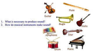 Guitar
Flute
Bugle
xylophone
Violin
Sitar
Drum Piano
1. What is necessary to produce sound?
2. How do musical instruments make sound?
 