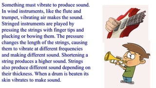 Something must vibrate to produce sound.
In wind instruments, like the flute and
trumpet, vibrating air makes the sound.
Stringed instruments are played by
pressing the strings with finger tips and
plucking or bowing them. The pressure
changes the length of the strings, causing
them to vibrate at different frequencies
and making different sound. Shortening a
string produces a higher sound. Strings
also produce different sound depending on
their thickness. When a drum is beaten its
skin vibrates to make sound.
 