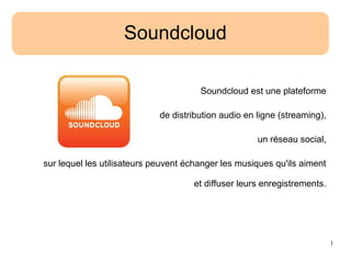 1
Soundcloud
Soundcloud est une plateforme
de distribution audio en ligne (streaming),
un réseau social,
sur lequel les utilisateurs peuvent échanger les musiques qu'ils aiment
et diffuser leurs enregistrements.
 