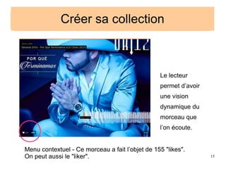 15
Créer sa collection
Le lecteur
permet d’avoir
une vision
dynamique du
morceau que
l’on écoute.
Menu contextuel - Ce morceau a fait l’objet de 155 "likes".
On peut aussi le "liker".
Créer sa collection
 