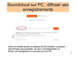 28
Soundcloud sur PC : diffuser ses
enregistrements
Avec un compte gratuit on dispose de 62 minutes. La plupart
des formats sont acceptés. On peut, soit télécharger un
fichier, soit enregistrer un morceau sur son PC.
 