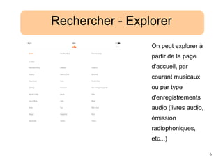 6
Rechercher - Explorer
On peut explorer à
partir de la page
d'accueil, par
courant musicaux
ou par type
d'enregistrements
audio (livres audio,
émission
radiophoniques,
etc...)
 