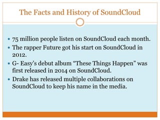 The Facts and History of SoundCloud
 75 million people listen on SoundCloud each month.
 The rapper Future got his start on SoundCloud in
2012.
 G- Easy’s debut album “These Things Happen” was
first released in 2014 on SoundCloud.
 Drake has released multiple collaborations on
SoundCloud to keep his name in the media.
 