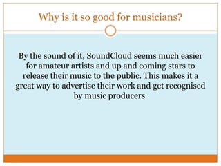 Why is it so good for musicians?
By the sound of it, SoundCloud seems much easier
for amateur artists and up and coming stars to
release their music to the public. This makes it a
great way to advertise their work and get recognised
by music producers.
 