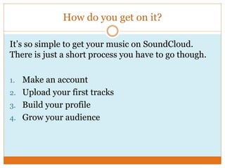 How do you get on it?
It’s so simple to get your music on SoundCloud.
There is just a short process you have to go though.
1. Make an account
2. Upload your first tracks
3. Build your profile
4. Grow your audience
 