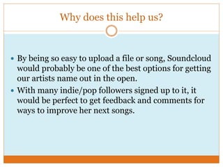 Why does this help us?
 By being so easy to upload a file or song, Soundcloud
would probably be one of the best options for getting
our artists name out in the open.
 With many indie/pop followers signed up to it, it
would be perfect to get feedback and comments for
ways to improve her next songs.
 