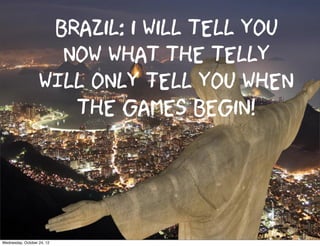 Brazil: i will tell you
                     now what the telly
                   WILL ONLY tell you when
                      the games begin!



Wednesday, October 24, 12
 