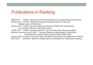 Publications in Ranking
CIKM 2013: GAPfm: Optimal Top-N Recommendations for Graded Relevance Domains
RecSys 2013: xCLiMF: Optimizing Expected Reciprocal Rank for Data with
Multiple Levels of Relevance
RecSys 2012: CLiMF: Learning to Maximize Reciprocal Rank with Collaborative
Less-is-More Filtering * Best Paper Award
SIGIR 2012: TFMAP: Optimizing MAP for Top-N Context-aware Recommendation
Machine Learning Journal, 2008: Improving Maximum Margin Matrix Factorization
* Best Machine Learning Paper Award at ECML PKDD 2008
RecSys 2010: List-wise Learning to Rank with Matrix Factorization for Collaborative Filtering
NIPS 2007: CoFiRank - Maximum Margin Matrix Factorization for Collaborative Ranking

 