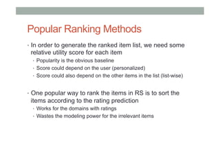 Popular Ranking Methods
•  In order to generate the ranked item list, we need some

relative utility score for each item
•  Popularity is the obvious baseline
•  Score could depend on the user (personalized)
•  Score could also depend on the other items in the list (list-wise)

•  One popular way to rank the items in RS is to sort the

items according to the rating prediction
•  Works for the domains with ratings
•  Wastes the modeling power for the irrelevant items

 