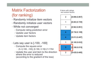 Matrix Factorization
(for ranking)
•  Randomly initialize item vectors
•  Randomly initialize user vectors
•  While not converged
•  Compute rating prediction error
•  Update user factors
•  Update item factors
•  Lets say user is [-100, -100]
•  Compute the square error
•  (5-<[-100, -100], [0.180, 0.19]>)2=1764

•  Update the user and item to the direction

where the error is reduced
(according to the gradient of the loss)

8 items with ratings
and random factors

 