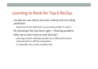 Learning	
  to	
  Rank	
  for	
  Top-­‐k	
  RecSys	
  
•  Usually	
  we	
  care	
  about	
  accurate	
  ranking	
  and	
  not	
  ra=ng	
  

predic=on	
  

•  Square	
  Error	
  loss	
  op=mizes	
  to	
  accurately	
  predict	
  1s	
  and	
  5s.	
  

•  RS	
  should	
  get	
  the	
  top	
  items	
  right	
  -­‐>	
  Ranking	
  problem	
  
•  Why	
  not	
  to	
  learn	
  how	
  to	
  rank	
  directly?	
  
•  Learning	
  to	
  Rank	
  methods	
  provide	
  up	
  to	
  30%	
  performance	
  
improvements	
  in	
  oﬀ-­‐line	
  evalua=ons	
  
•  It	
  is	
  possible,	
  but	
  a	
  more	
  complex	
  task	
  

 
