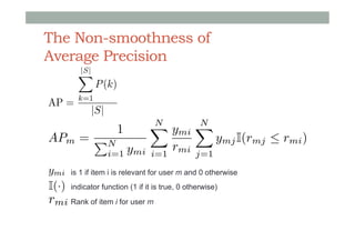 The Non-smoothness of
Average Precision
AP =

|S|
X

P (k)

k=1

|S|

APm = PN

1

i=1

ymi

N
N
X ymi X
i=1

rmi

j=1

ymj I(rmj  rmi )

ymi

is 1 if item i is relevant for user m and 0 otherwise

I(·)

indicator function (1 if it is true, 0 otherwise)

rmi Rank of item i for user m

 