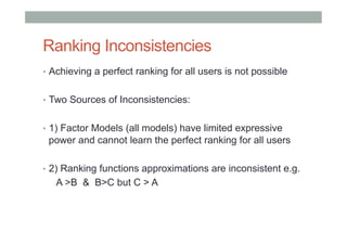 Ranking Inconsistencies
•  Achieving a perfect ranking for all users is not possible
•  Two Sources of Inconsistencies:
•  1) Factor Models (all models) have limited expressive

power and cannot learn the perfect ranking for all users
•  2) Ranking functions approximations are inconsistent e.g.

A >B & B>C but C > A

 