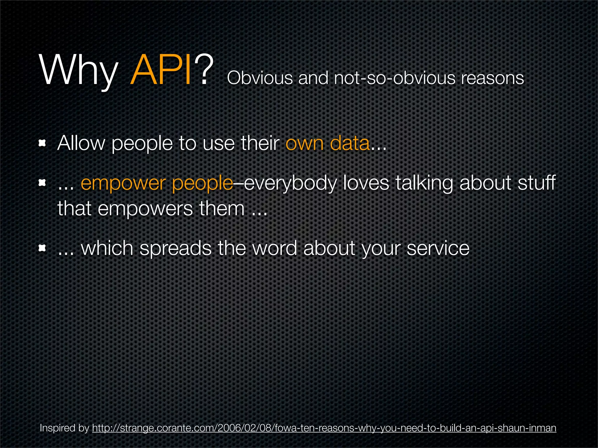 Why API? Obvious and not-so-obvious reasons
   Allow people to use their own data...
   ... empower people–everybody loves talking about stuff
   that empowers them ...
   ... which spreads the word about your service




Inspired by http://strange.corante.com/2006/02/08/fowa-ten-reasons-why-you-need-to-build-an-api-shaun-inman
 