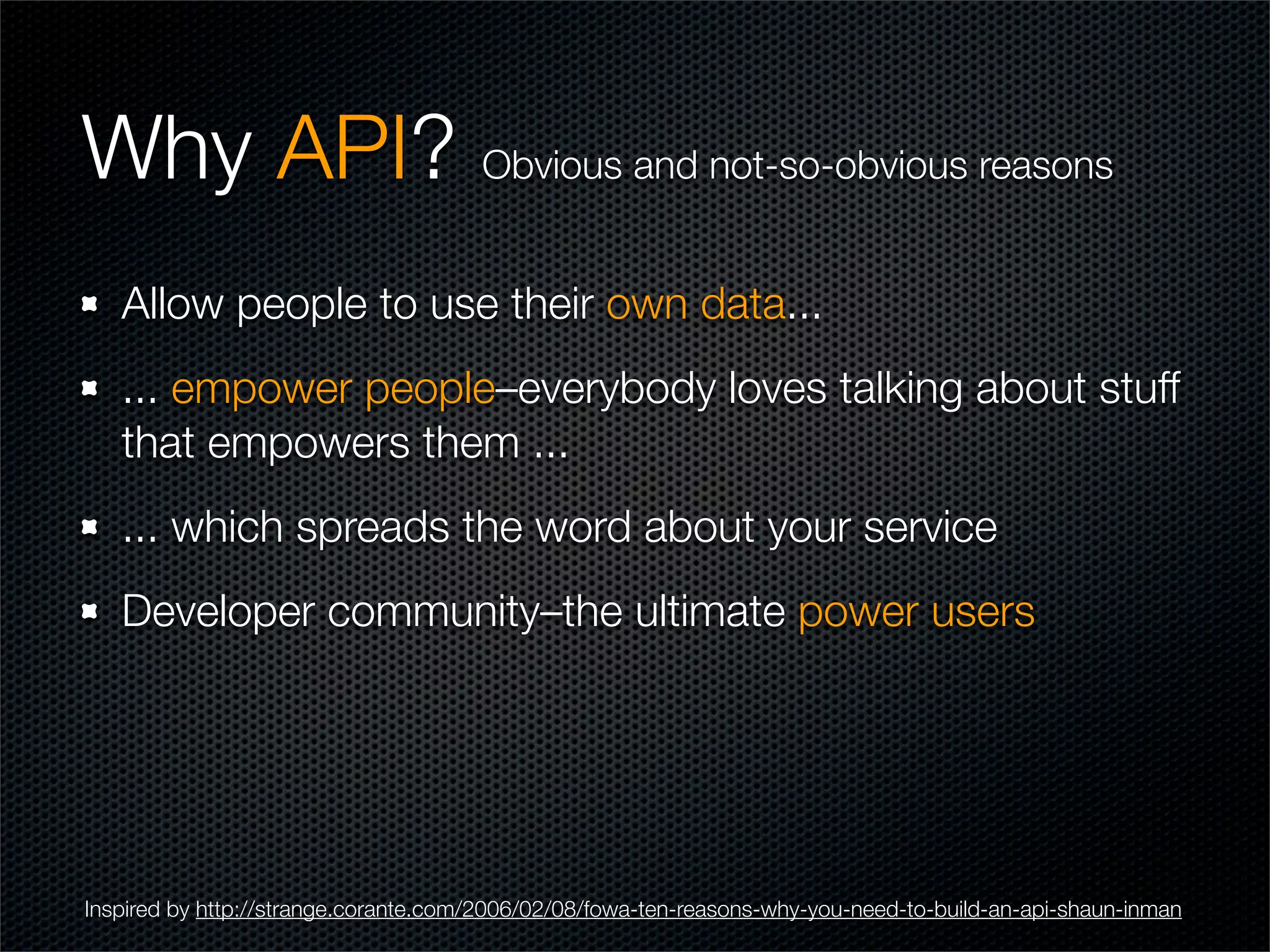 Why API? Obvious and not-so-obvious reasons
   Allow people to use their own data...
   ... empower people–everybody loves talking about stuff
   that empowers them ...
   ... which spreads the word about your service
   Developer community–the ultimate power users




Inspired by http://strange.corante.com/2006/02/08/fowa-ten-reasons-why-you-need-to-build-an-api-shaun-inman
 