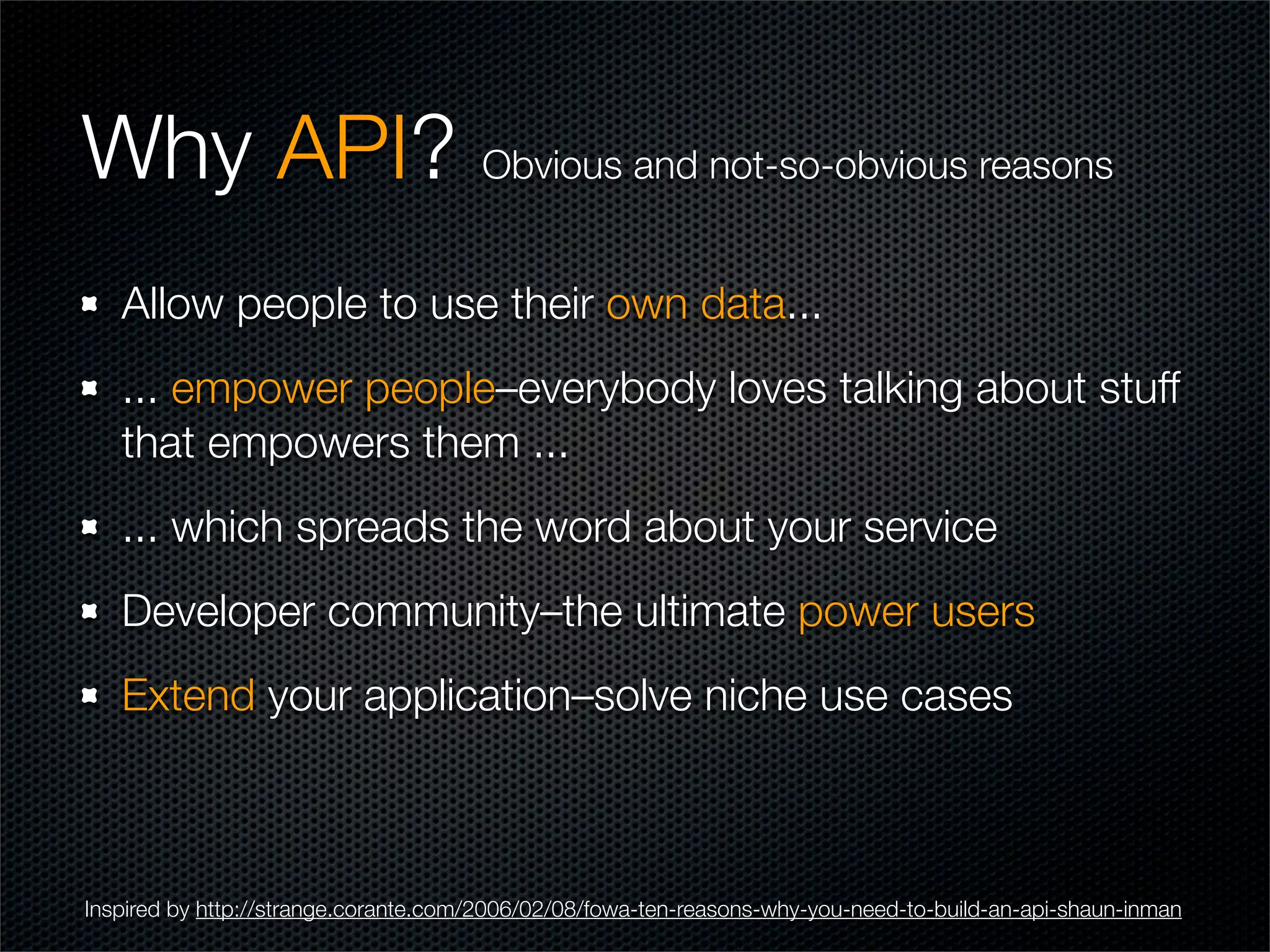 Why API? Obvious and not-so-obvious reasons
   Allow people to use their own data...
   ... empower people–everybody loves talking about stuff
   that empowers them ...
   ... which spreads the word about your service
   Developer community–the ultimate power users
   Extend your application–solve niche use cases



Inspired by http://strange.corante.com/2006/02/08/fowa-ten-reasons-why-you-need-to-build-an-api-shaun-inman
 
