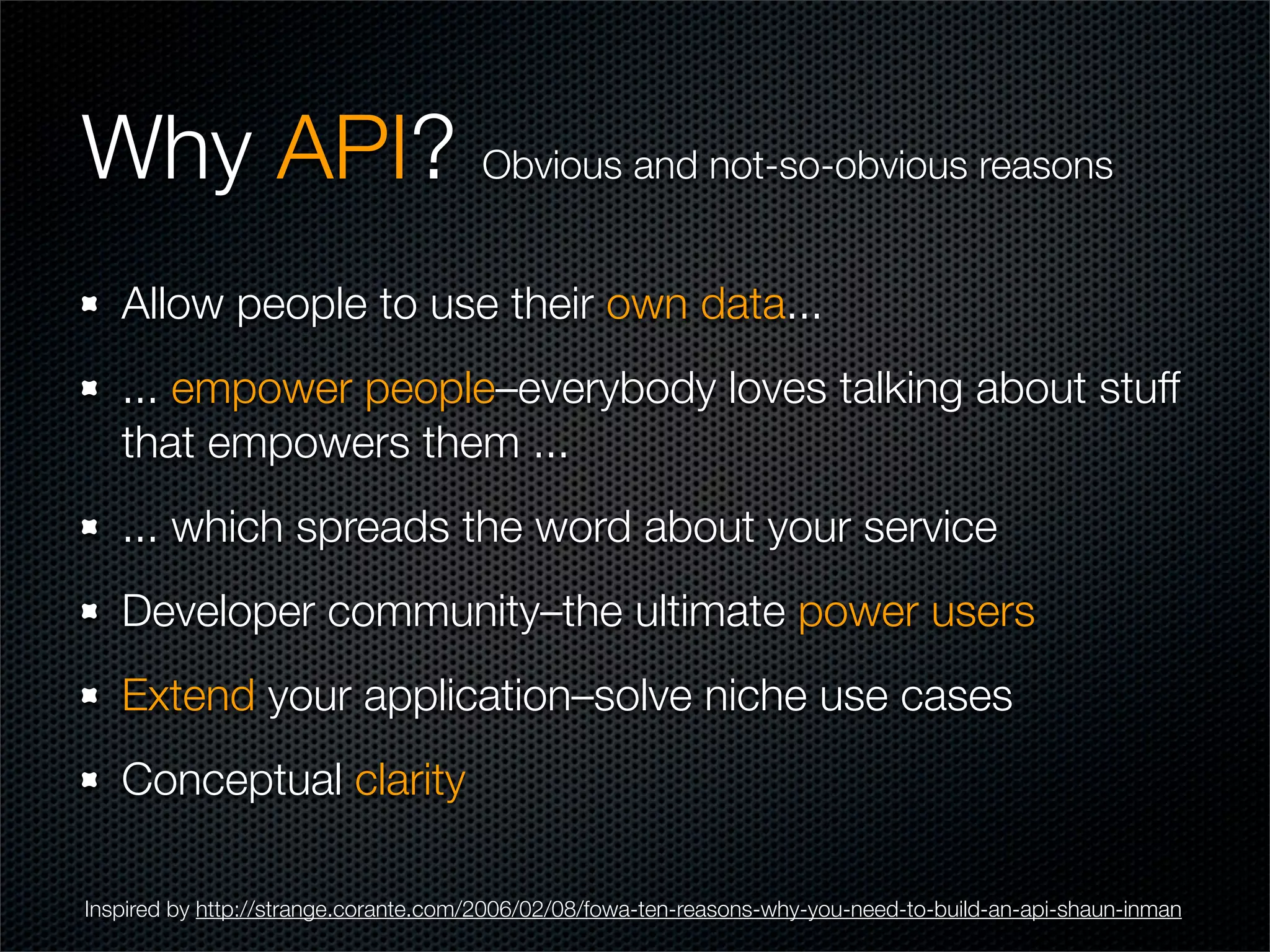 Why API? Obvious and not-so-obvious reasons
   Allow people to use their own data...
   ... empower people–everybody loves talking about stuff
   that empowers them ...
   ... which spreads the word about your service
   Developer community–the ultimate power users
   Extend your application–solve niche use cases
   Conceptual clarity

Inspired by http://strange.corante.com/2006/02/08/fowa-ten-reasons-why-you-need-to-build-an-api-shaun-inman
 